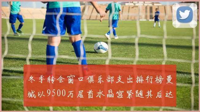 冬季转会窗口俱乐部支出排行榜曼城以9500万居首水晶宫紧随其后达8970万