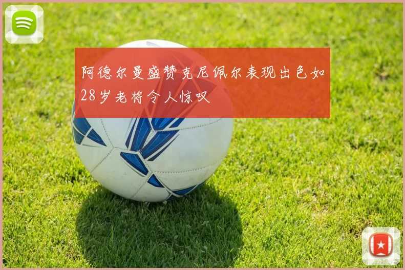 阿德尔曼盛赞克尼佩尔表现出色如28岁老将令人惊叹