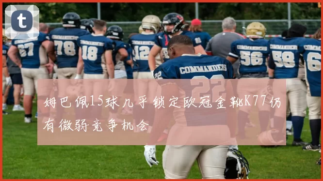 姆巴佩15球几乎锁定欧冠金靴K77仍有微弱竞争机会