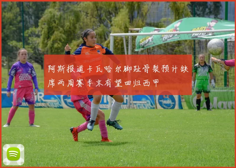 阿斯报道卡瓦哈尔脚趾骨裂预计缺席两周赛季末有望回归西甲