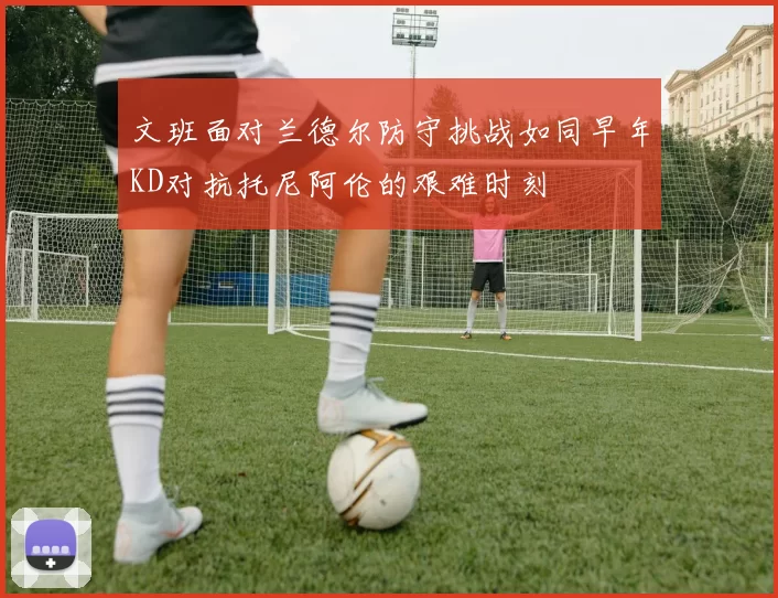 文班面对兰德尔防守挑战如同早年KD对抗托尼阿伦的艰难时刻