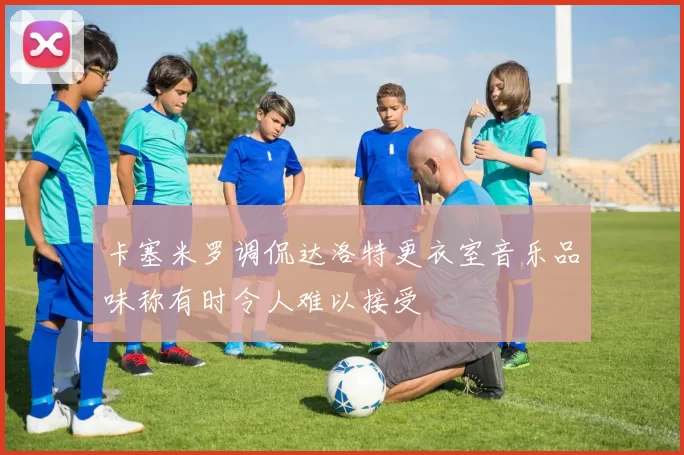 卡塞米罗调侃达洛特更衣室音乐品味称有时令人难以接受