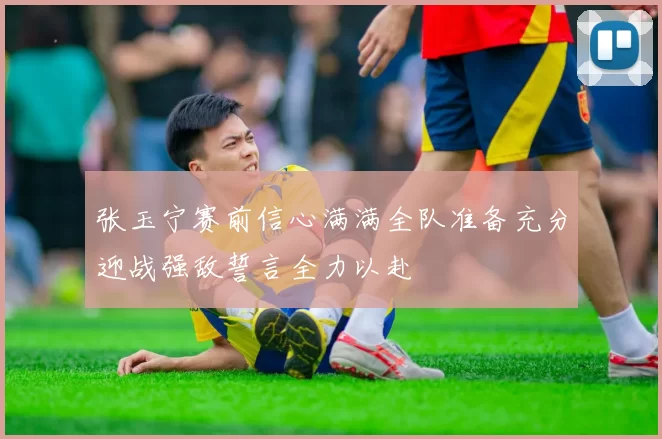 张玉宁赛前信心满满全队准备充分迎战强敌誓言全力以赴