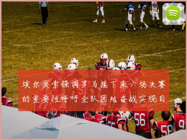 埃尔莫索强调罗马接下来六场决赛的重要性呼吁全队团结奋战实现目标