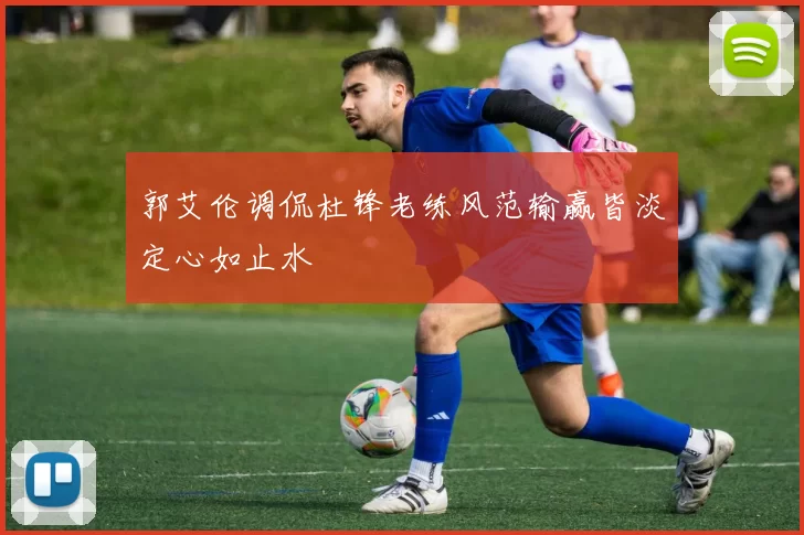 郭艾伦调侃杜锋老练风范输赢皆淡定心如止水
