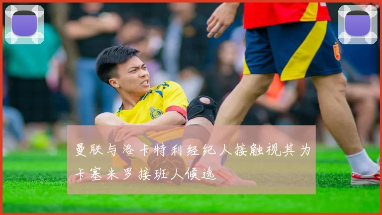 曼联与洛卡特利经纪人接触视其为卡塞米罗接班人候选