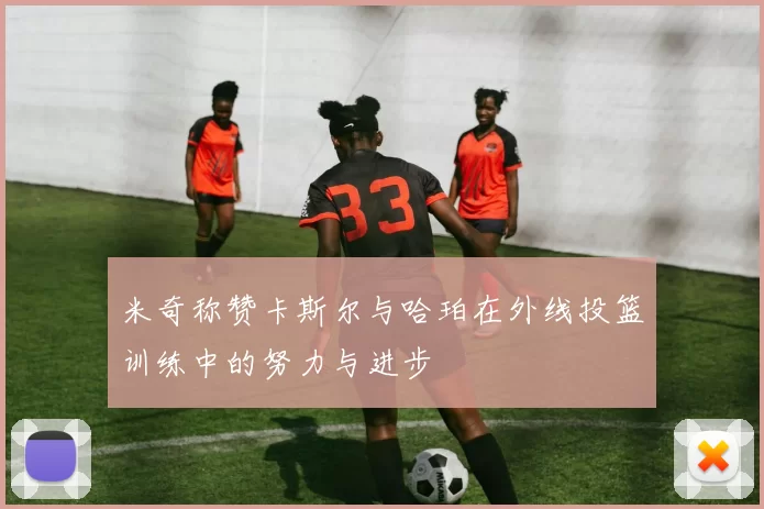 米奇称赞卡斯尔与哈珀在外线投篮训练中的努力与进步