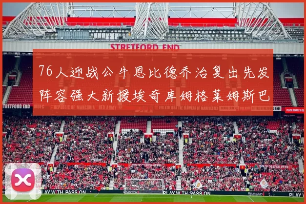 76人迎战公牛恩比德乔治复出先发阵容强大新援埃奇库姆格莱姆斯巴洛助力