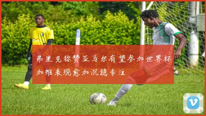 弗里克称赞亚马尔有望参加世界杯加维表现愈加沉稳专注