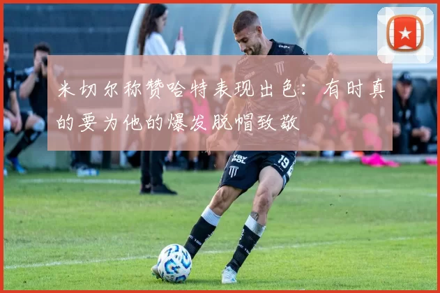 米切尔称赞哈特表现出色：有时真的要为他的爆发脱帽致敬