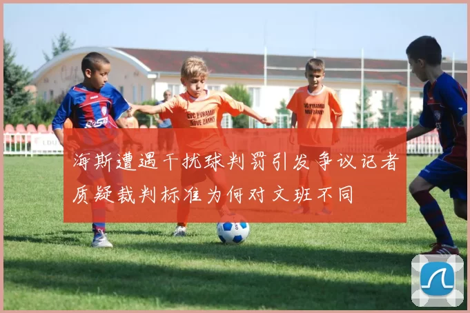 海斯遭遇干扰球判罚引发争议记者质疑裁判标准为何对文班不同