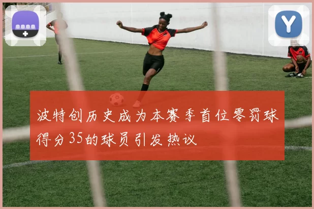 波特创历史成为本赛季首位零罚球得分35的球员引发热议