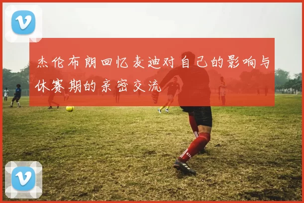 杰伦布朗回忆麦迪对自己的影响与休赛期的亲密交流