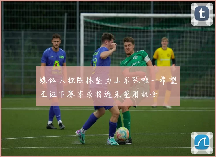 媒体人称陈林坚为山东队唯一希望王证下赛季或将迎来重用机会