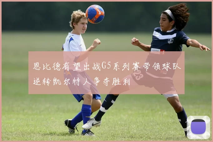 恩比德有望出战G5系列赛带领球队逆转凯尔特人争夺胜利