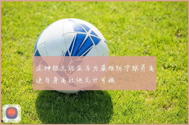 庄神称文班亚马为最难防守球员高速与身高让他无计可施