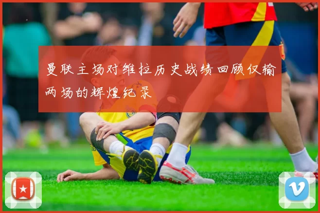 曼联主场对维拉历史战绩回顾仅输两场的辉煌纪录
